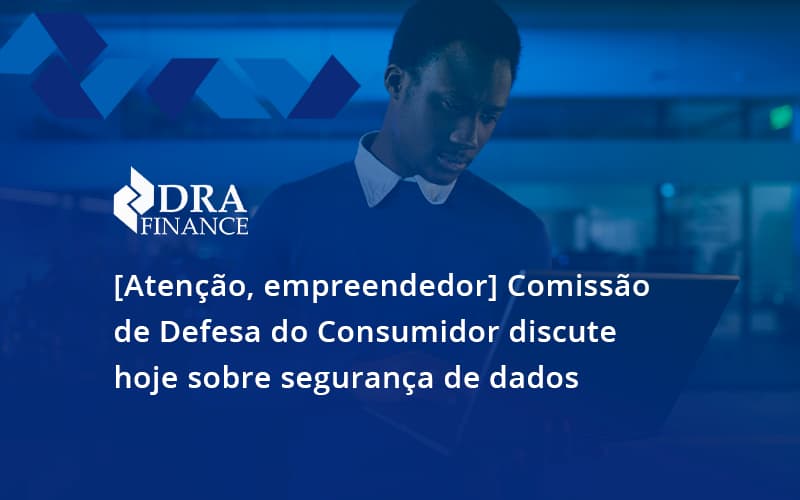 Etencao Empreendedor Comissao De Defesa Do Consumidor Discute Hoje Sobre Seguranca De Dados Rda - DRA Finance